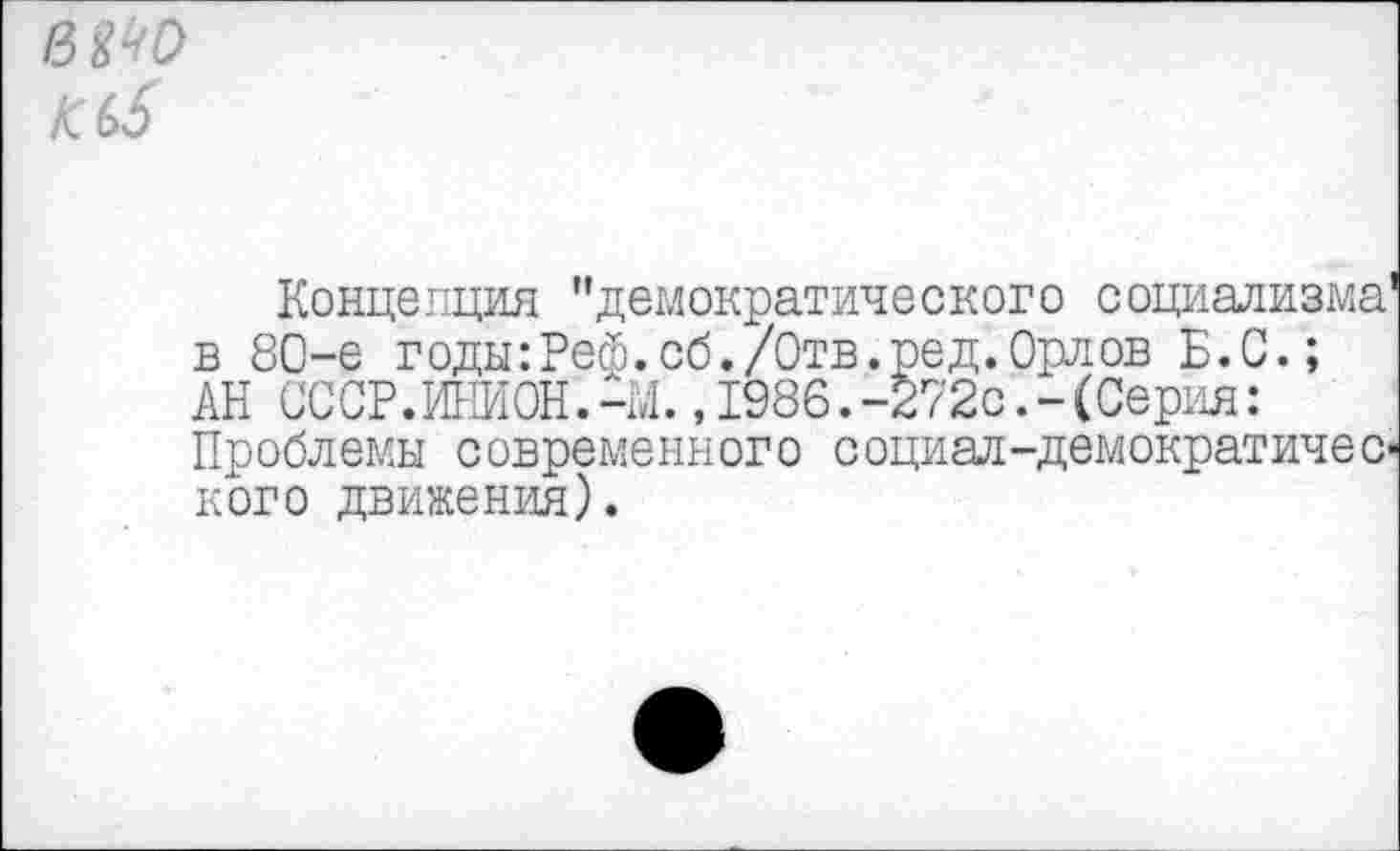 ﻿шо
К (6
Концепция "демократического социализма' в 80-е годы:Реф.сб./Отв.ред.Орлов Б.С.; АН СССР.ИНИОН.-М.,1986.-272с.-(Серия: Проблемы современного социал-демократического движения).